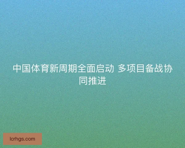 中国体育新周期全面启动 多项目备战协同推进