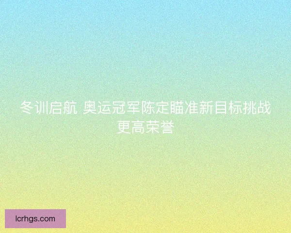 冬训启航 奥运冠军陈定瞄准新目标挑战更高荣誉
