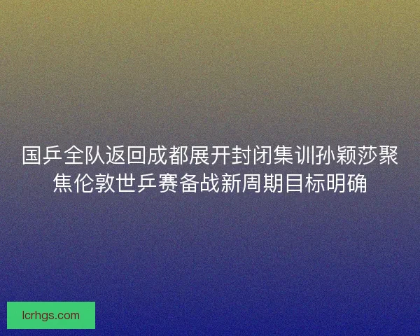 国乒全队返回成都展开封闭集训孙颖莎聚焦伦敦世乒赛备战新周期目标明确