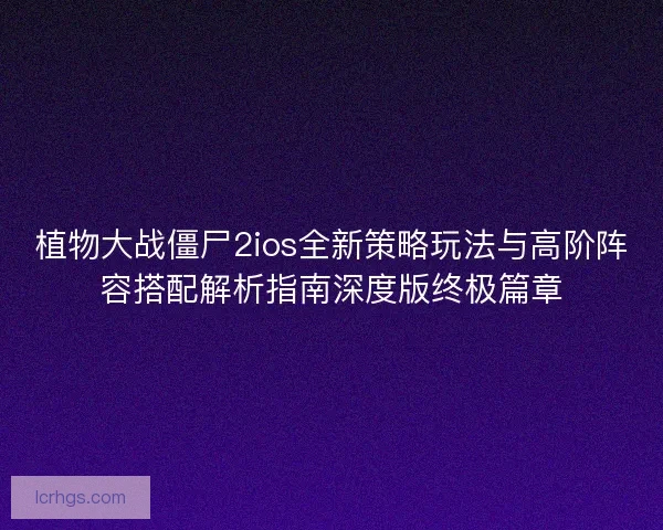植物大战僵尸2ios全新策略玩法与高阶阵容搭配解析指南深度版终极篇章