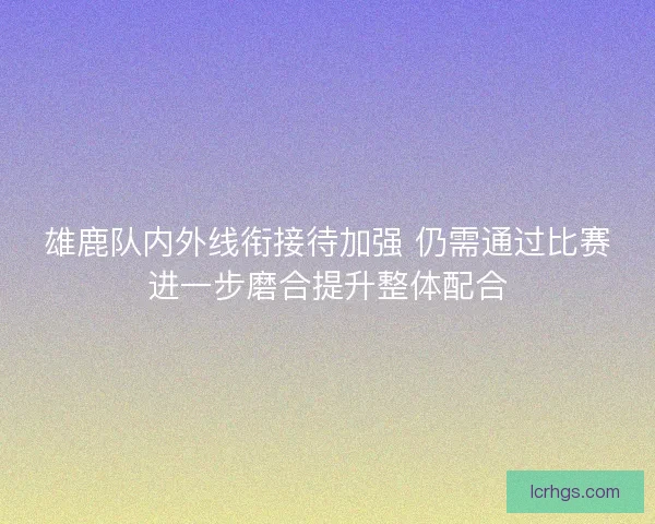 雄鹿队内外线衔接待加强 仍需通过比赛进一步磨合提升整体配合
