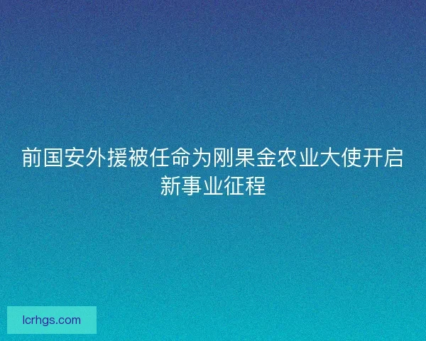 前国安外援被任命为刚果金农业大使开启新事业征程