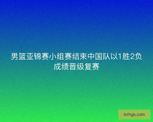 男篮亚锦赛小组赛结束中国队以1胜2负成绩晋级复赛