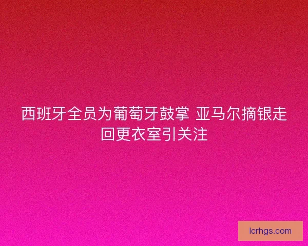 西班牙全员为葡萄牙鼓掌 亚马尔摘银走回更衣室引关注