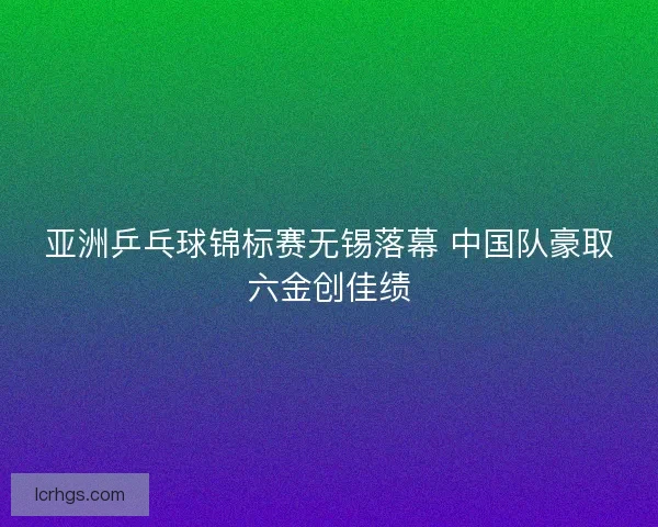 亚洲乒乓球锦标赛无锡落幕 中国队豪取六金创佳绩