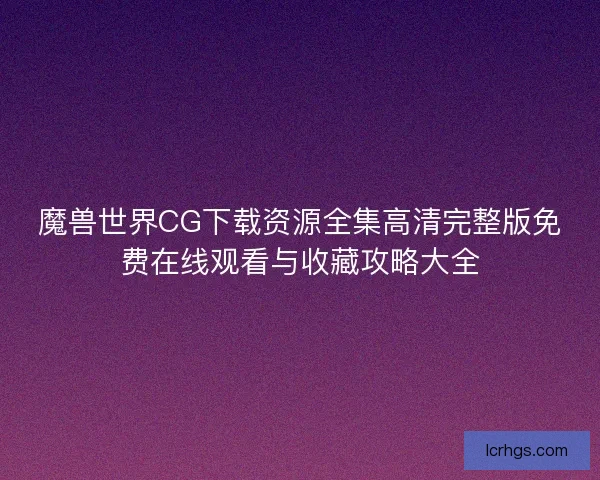 魔兽世界CG下载资源全集高清完整版免费在线观看与收藏攻略大全