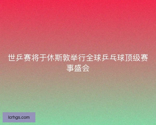 世乒赛将于休斯敦举行全球乒乓球顶级赛事盛会