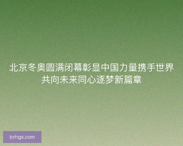 北京冬奥圆满闭幕彰显中国力量携手世界共向未来同心逐梦新篇章