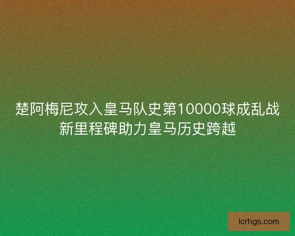 楚阿梅尼攻入皇马队史第10000球成乱战新里程碑助力皇马历史跨越