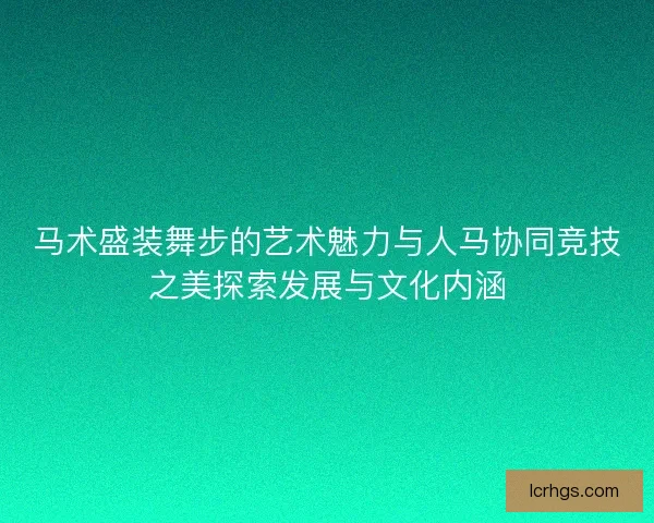 马术盛装舞步的艺术魅力与人马协同竞技之美探索发展与文化内涵