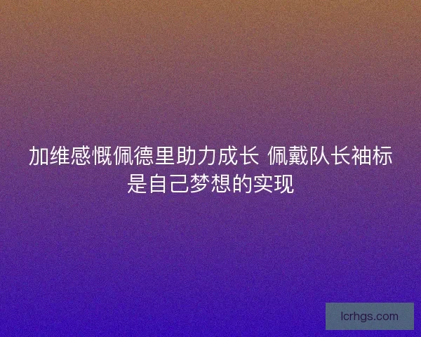 加维感慨佩德里助力成长 佩戴队长袖标是自己梦想的实现