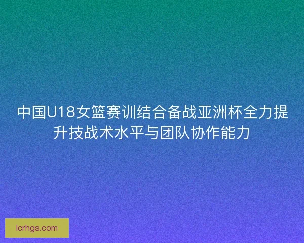 中国U18女篮赛训结合备战亚洲杯全力提升技战术水平与团队协作能力