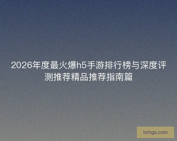 2026年度最火爆h5手游排行榜与深度评测推荐精品推荐指南篇