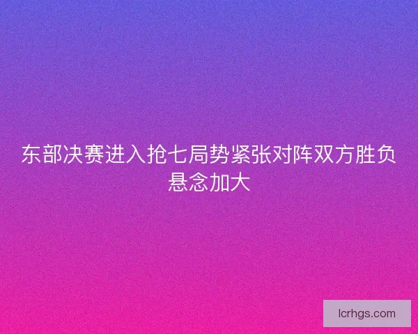 东部决赛进入抢七局势紧张对阵双方胜负悬念加大