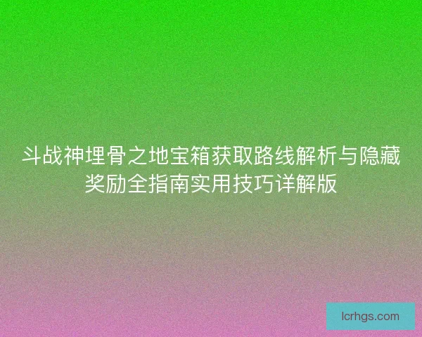 斗战神埋骨之地宝箱获取路线解析与隐藏奖励全指南实用技巧详解版